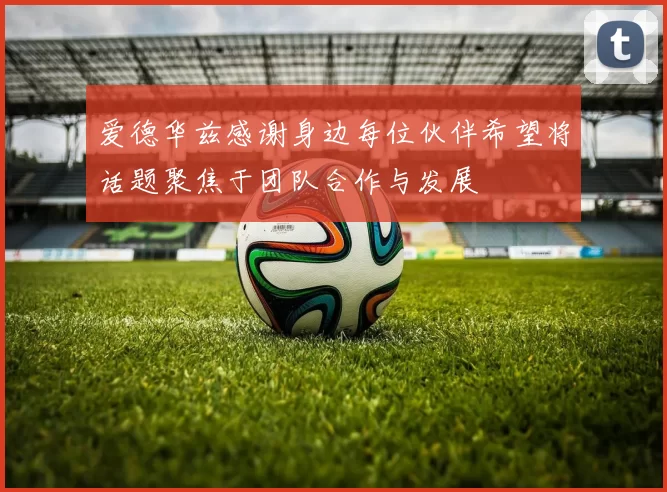 爱德华兹感谢身边每位伙伴希望将话题聚焦于团队合作与发展