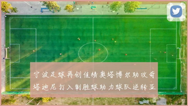 宁波足球再创佳绩奥塔博尔助攻奇塔迪尼打入制胜球助力球队逆转亚泰