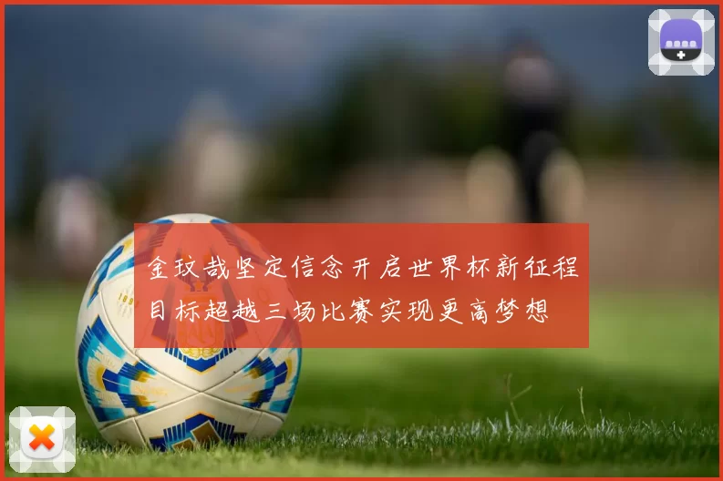 金玟哉坚定信念开启世界杯新征程目标超越三场比赛实现更高梦想