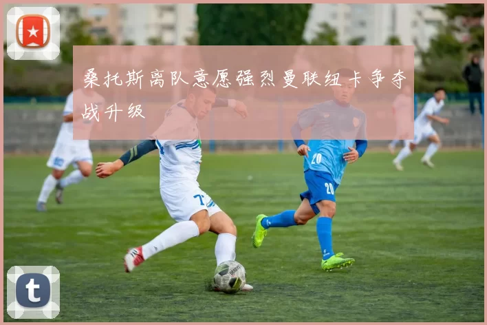 桑托斯离队意愿强烈曼联纽卡争夺战升级