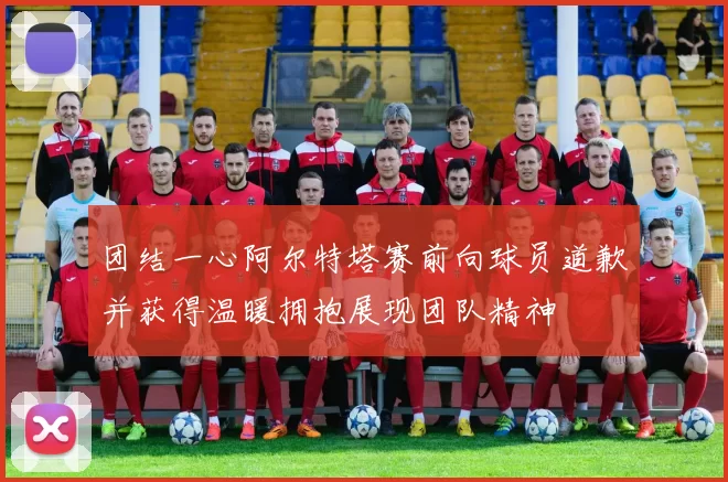 团结一心阿尔特塔赛前向球员道歉并获得温暖拥抱展现团队精神