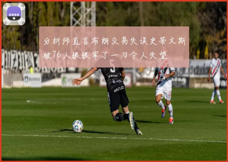 分析师直言布朗交易失误史蒂文斯被76人狠狠宰了一刀令人失望