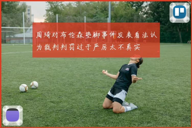 周琦对布伦森垫脚事件发表看法认为裁判判罚过于严厉太不真实