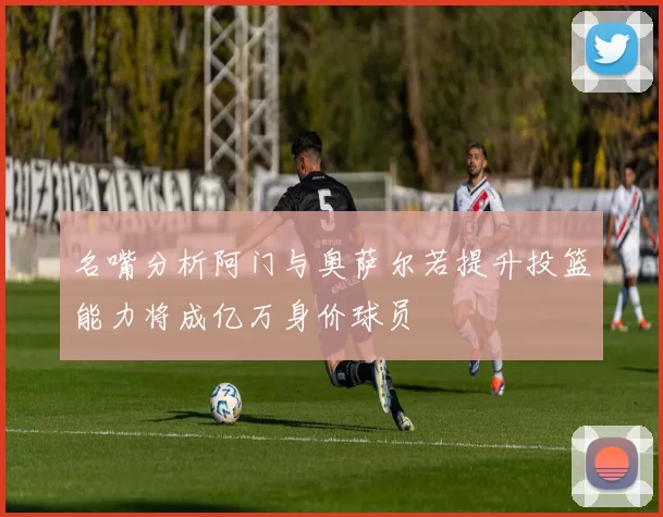 名嘴分析阿门与奥萨尔若提升投篮能力将成亿万身价球员