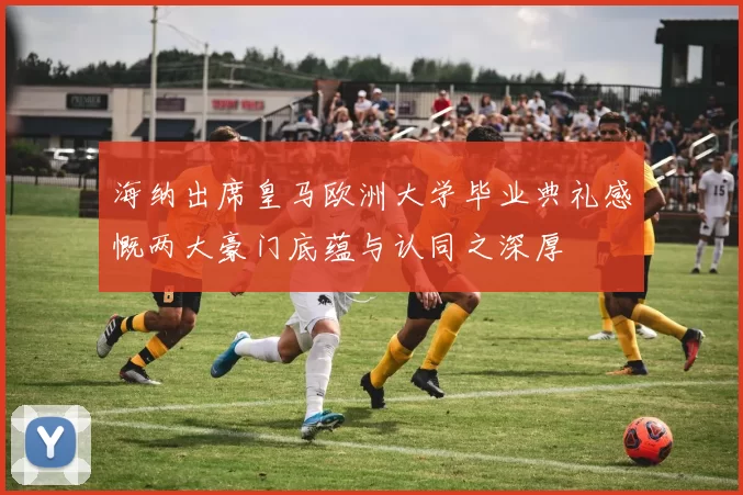 海纳出席皇马欧洲大学毕业典礼感慨两大豪门底蕴与认同之深厚