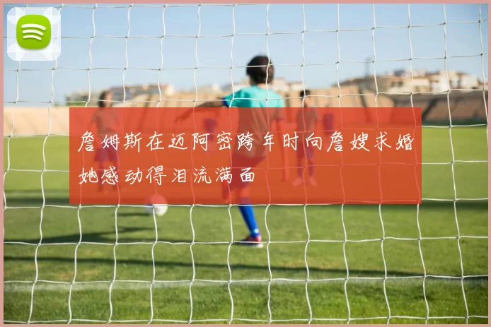 詹姆斯在迈阿密跨年时向詹嫂求婚她感动得泪流满面