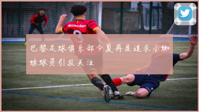 巴黎足球俱乐部今夏再度追求小蜘蛛球员引发关注