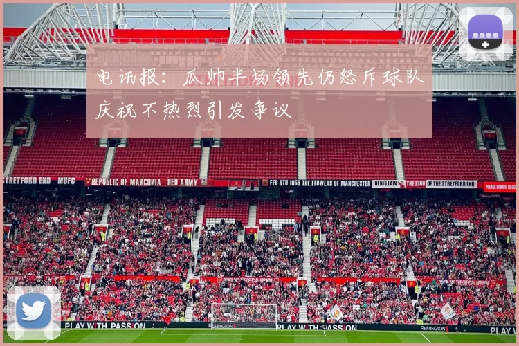 电讯报：瓜帅半场领先仍怒斥球队庆祝不热烈引发争议