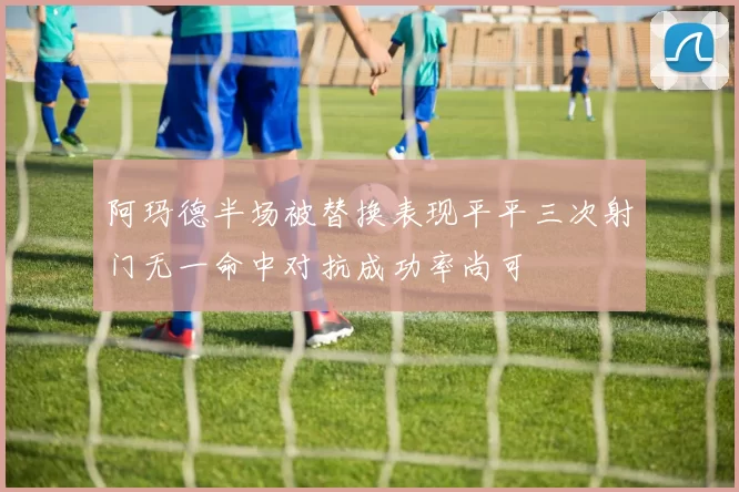 阿玛德半场被替换表现平平三次射门无一命中对抗成功率尚可