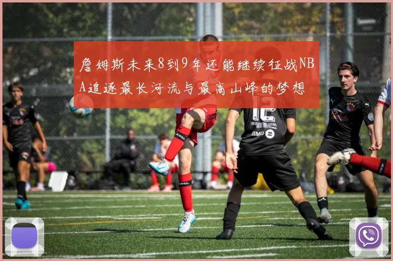 詹姆斯未来8到9年还能继续征战NBA追逐最长河流与最高山峰的梦想