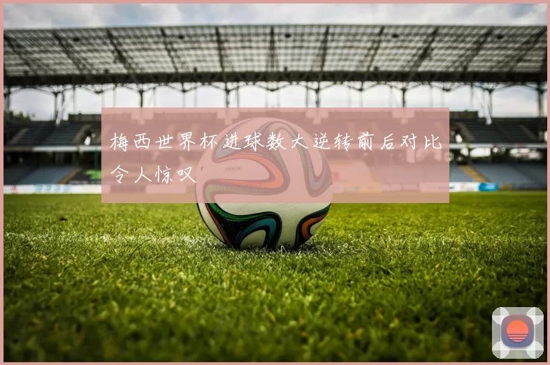 梅西世界杯进球数大逆转前后对比令人惊叹