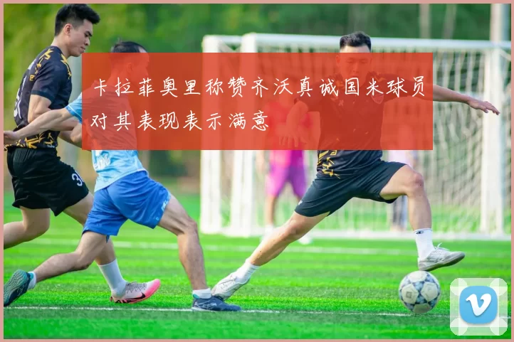 卡拉菲奥里称赞齐沃真诚国米球员对其表现表示满意