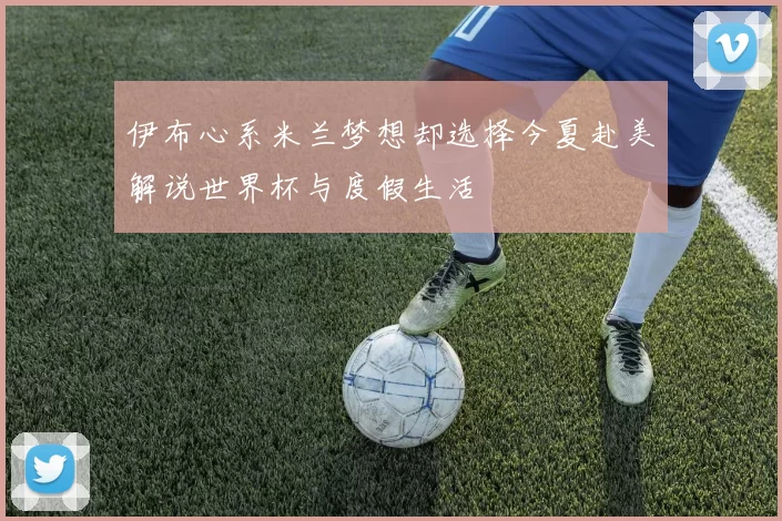 伊布心系米兰梦想却选择今夏赴美解说世界杯与度假生活