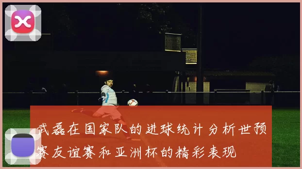 武磊在国家队的进球统计分析世预赛友谊赛和亚洲杯的精彩表现
