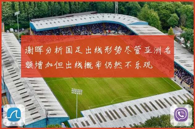 谢晖分析国足出线形势尽管亚洲名额增加但出线概率仍然不乐观
