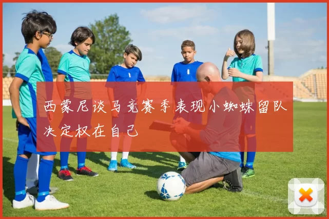 西蒙尼谈马竞赛季表现小蜘蛛留队决定权在自己